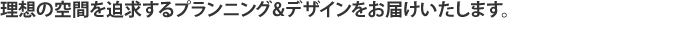 理想の空間を迫求するプランニング&デザインをお届け致します。